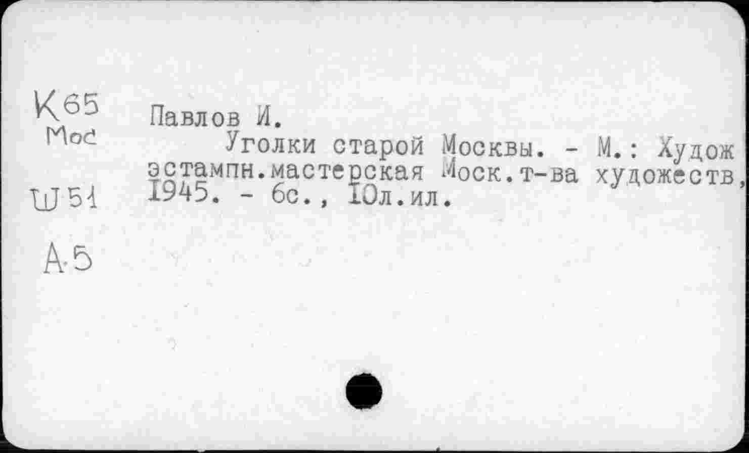 ﻿К65 Hoč	Павлов И. Уголки старой Москвы. - М.: Худож
WM	эстампн.мастерская Моск.т-ва художеств, 1945. - бс., 10л.ил.
A-5	•>